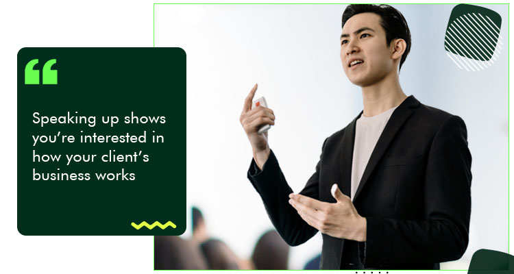Speaking up shows you’re interested in how your client’s business works.